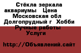 Стёкла,зеркала,аквариумы › Цена ­ 100 - Московская обл., Долгопрудный г. Хобби. Ручные работы » Услуги   